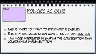 Policies as Glue
This is where you want to implement flexibility
This is where users often want still to have control
I am more interested in shaping the conversation than
constraining implementation.
Policy
 