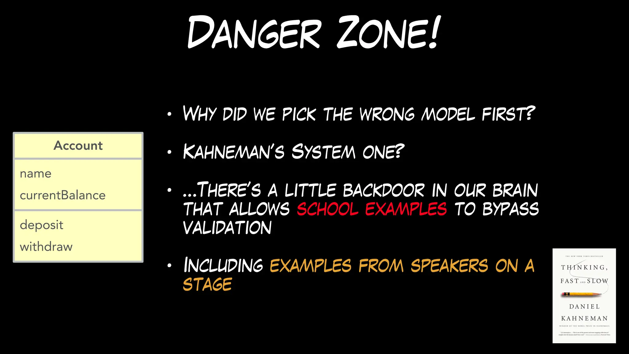 Danger Zone!
• Why did we pick the wrong model first?
• Kahneman’s System one?
• …There’s a little backdoor in our brain
that allows school examples to bypass
validation
• Including examples from speakers on a
stage
name
currentBalance
Account
deposit
withdraw
 