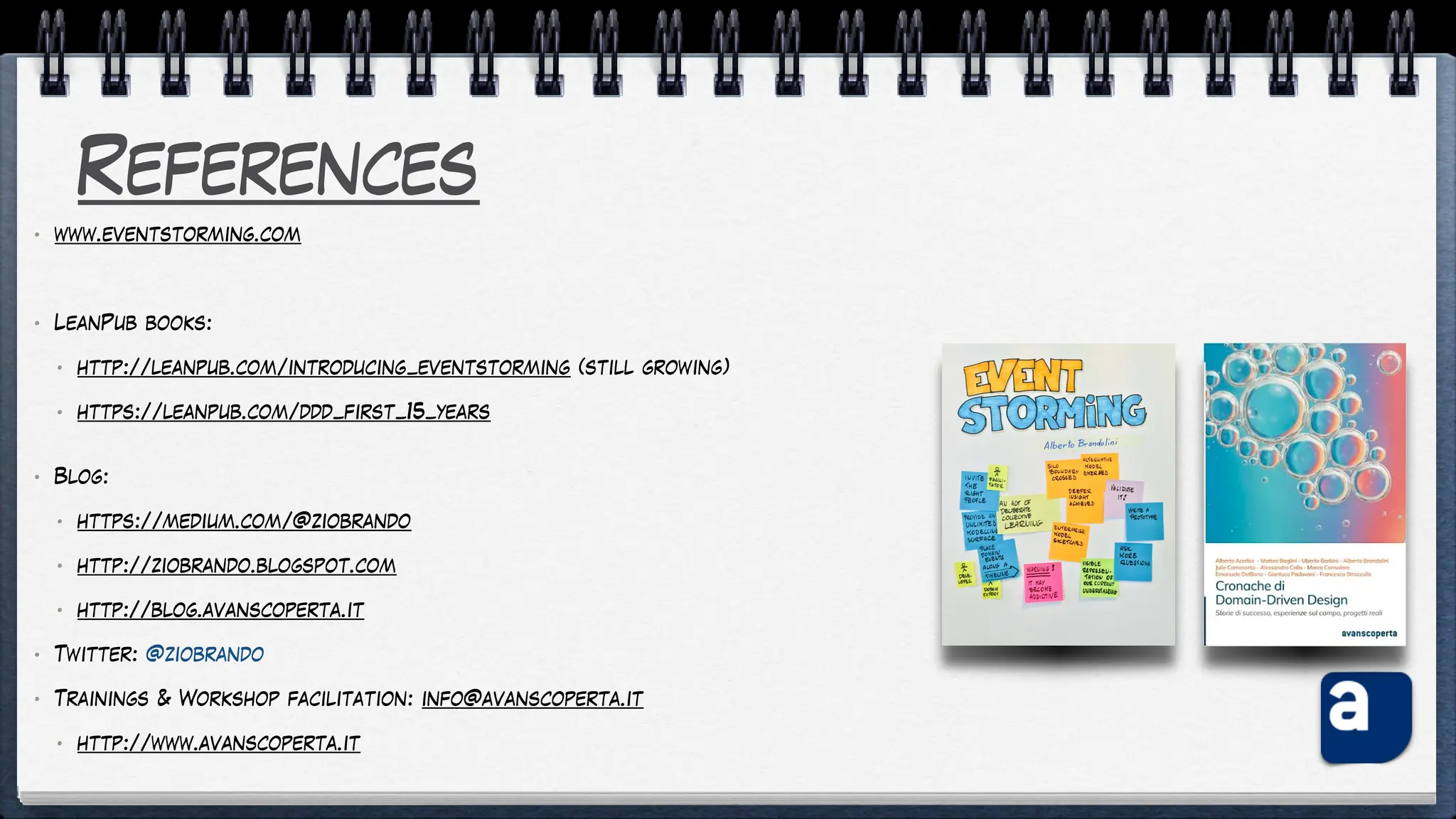 References
• www.eventstorming.com
• LeanPub books:
• http://leanpub.com/introducing_eventstorming (still growing)
• https://leanpub.com/ddd_first_15_years
• Blog:
• https://medium.com/@ziobrando
• http://ziobrando.blogspot.com
• http://blog.avanscoperta.it
• Twitter: @ziobrando
• Trainings & Workshop facilitation: info@avanscoperta.it
• http://www.avanscoperta.it
 