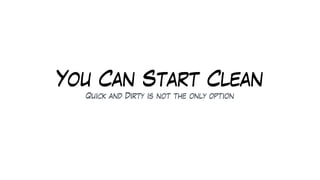 You Can Start Clean
Quick and Dirty is not the only option
 