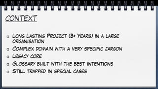 context
Long Lasting Project (3+ Years) in a large
organisation
Complex domain with a very specific jargon
Legacy core
Glossary built with the best intentions
Still trapped in special cases
 