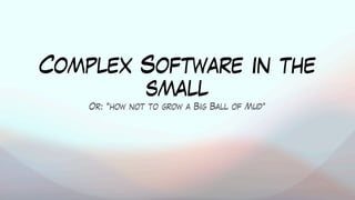 Complex Software in the
small
Or: “how not to grow a Big Ball of Mud”
 