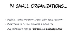 In small Organizations…
• People, teams and department stop being relevant
• Everything is pulling towards a monolith
• All we’re left with is Purpose and Business Lines
 