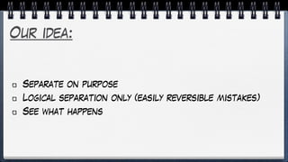 Our idea:
Separate on purpose
Logical separation only (easily reversible mistakes)
See what happens
 