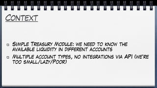 Context
Simple Treasury Module: we need to know the
available liquidity in different accounts
Multiple account types, no integrations via API (we’re
too small/lazy/Poor)
 