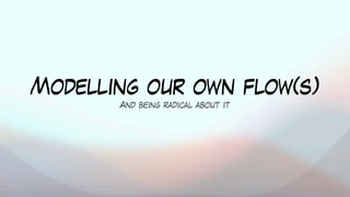 Modelling our own flow(s)
And being radical about it
 