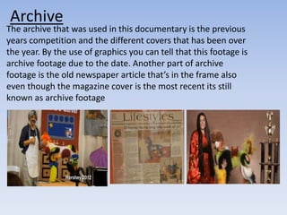 Archive 
The archive that was used in this documentary is the previous 
years competition and the different covers that has been over 
the year. By the use of graphics you can tell that this footage is 
archive footage due to the date. Another part of archive 
footage is the old newspaper article that’s in the frame also 
even though the magazine cover is the most recent its still 
known as archive footage 
 