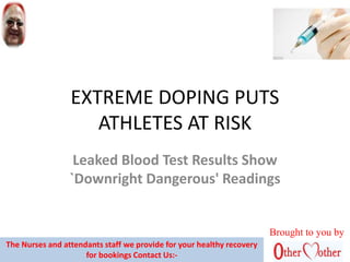 EXTREME DOPING PUTS
ATHLETES AT RISK
Leaked Blood Test Results Show
`Downright Dangerous' Readings
Brought to you by
The Nurses and attendants staff we provide for your healthy recovery
for bookings Contact Us:-
 