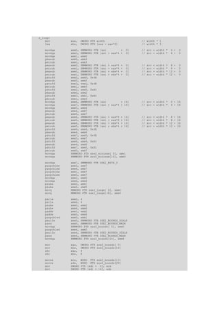 x_loop:
    mov        eax,    DWORD PTR width                // width * 1
    lea        ebx,    DWORD PTR [eax + eax*2]        // width * 3

   movdqa      xmm0, XMMWORD PTR [esi         + 0]    // src + width *          0 +   0
   movdqa      xmm3, XMMWORD PTR [esi + eax*4 + 0]    // src + width *          4 +   0
   movdqa      xmm1, xmm0
   pmaxub      xmm0, xmm3
   pminub      xmm1, xmm3
   pmaxub      xmm0, XMMWORD PTR [esi + eax*8 + 0]    //   src   +   width   * 8 +    0
   pminub      xmm1, XMMWORD PTR [esi + eax*8 + 0]    //   src   +   width   * 8 +    0
   pmaxub      xmm0, XMMWORD PTR [esi + ebx*4 + 0]    //   src   +   width   * 12 +   0
   pminub      xmm1, XMMWORD PTR [esi + ebx*4 + 0]    //   src   +   width   * 12 +   0
   pshufd      xmm2, xmm0, 0x4E
   pmaxub      xmm0, xmm2
   pshufd      xmm3, xmm1, 0x4E
   pminub      xmm1, xmm3
   pshufd      xmm2, xmm0, 0xB1
   pmaxub      xmm0, xmm2
   pshufd      xmm3, xmm1, 0xB1
   pminub      xmm1, xmm3
   movdqa      xmm4, XMMWORD PTR [esi         + 16]   // src + width *          0 + 16
   movdqa      xmm7, XMMWORD PTR [esi + eax*4 + 16]   // src + width *          4 + 16
   movdqa      xmm5, xmm4
   pmaxub      xmm4, xmm7
   pminub      xmm5, xmm7
   pmaxub      xmm4, XMMWORD PTR [esi + eax*8 + 16]   //   src   +   width   * 8 +    16
   pminub      xmm5, XMMWORD PTR [esi + eax*8 + 16]   //   src   +   width   * 8 +    16
   pmaxub      xmm4, XMMWORD PTR [esi + ebx*4 + 16]   //   src   +   width   * 12 +   16
   pminub      xmm5, XMMWORD PTR [esi + ebx*4 + 16]   //   src   +   width   * 12 +   16
   pshufd      xmm6, xmm4, 0x4E
   pmaxub      xmm4, xmm6
   pshufd      xmm7, xmm5, 0x4E
   pminub      xmm5, xmm7
   pshufd      xmm6, xmm4, 0xB1
   pmaxub      xmm4, xmm6
   pshufd      xmm7, xmm5, 0xB1
   pminub      xmm5, xmm7
   movdqa      XMMWORD PTR sse2_minimum[ 0], xmm1
   movdqa      XMMWORD PTR sse2_minimum[16], xmm5

   movdqa      xmm7, XMMWORD PTR SSE2_BYTE_0
   punpcklbw   xmm0, xmm7
   punpcklbw   xmm4, xmm7
   punpcklbw   xmm1, xmm7
   punpcklbw   xmm5, xmm7
   movdqa      xmm2, xmm0
   movdqa      xmm6, xmm4
   psubw       xmm2, xmm1
   psubw       xmm6, xmm5
   movq        MMWORD PTR sse2_range[ 0], xmm2
   movq        MMWORD PTR sse2_range[16], xmm6

   psrlw       xmm2, 4
   psrlw       xmm6, 4
   psubw       xmm0, xmm2
   psubw       xmm4, xmm6
   paddw       xmm1, xmm2
   paddw       xmm5, xmm6
   punpcklwd   xmm0, xmm1
   pmullw      xmm0, XMMWORD PTR SSE2_BOUNDS_SCALE
   pand        xmm0, XMMWORD PTR SSE2_BOUNDS_MASK
   movdqa      XMMWORD PTR sse2_bounds[ 0], xmm0
   punpcklwd   xmm4, xmm5
   pmullw      xmm4, XMMWORD PTR SSE2_BOUNDS_SCALE
   pand        xmm4, XMMWORD PTR SSE2_BOUNDS_MASK
   movdqa      XMMWORD PTR sse2_bounds[16], xmm4

   mov         eax,    DWORD PTR sse2_bounds[ 0]
   mov         ebx,    DWORD PTR sse2_bounds[16]
   shr         eax,    8
   shr         ebx,    8

   movzx       ecx,    WORD PTR sse2_bounds[13]
   movzx       edx,    WORD PTR sse2_bounds[29]
   mov         DWORD   PTR [edi + 0], ecx
   mov         DWORD   PTR [edi + 16], edx
 