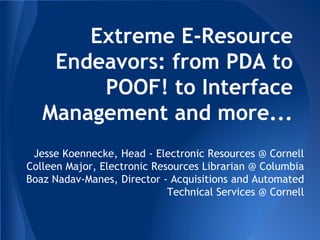 Extreme E-Resource
Endeavors: from PDA to
POOF! to Interface
Management and more...
Jesse Koennecke, Head - Electronic Resources @ Cornell
Colleen Major, Electronic Resources Librarian @ Columbia
Boaz Nadav-Manes, Director - Acquisitions and Automated
Technical Services @ Cornell
 