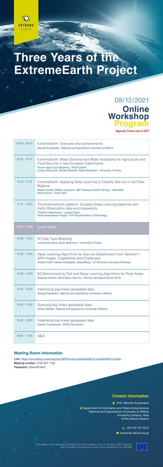 Three Years of the
ExtremeEarth Project
09/12/2021
Online
Workshop
Program
Agenda Times are in CET
09:00 - 09:15 ExtremeEarth: Overview and achievements
Manolis Koubarakis - National and Kapodistrian University of Athens
09:15 - 10:15 ExtremeEarth: Water Demand and Water Availability for Agriculture and
Food Security in two European Catchments
Florian Appel, Eva Gleisberg - VISTA GmbH
Lorenzo Bruzzone, Daniele Marinelli, Giulio Weikmann - University of Trento
10:15 - 11:15 ExtremeEarth: Applying Deep Learning to Classify Sea Ice in the Polar
Regions
Alistair Everett, William Copeland - MET Norway Andrew Fleming - UKRI-BAS
David Arthurs - Polar View
11:15 - 12:00 The ExtremeEarth platform: Scalable Deep Learning pipelines with
Earth Observation data and Hopsworks
Theofilos Kakantousis - Logical Clocks
Desta Haileselassie Hagos - KTH Royal Institute of Technology
12:00 - 13:00 Lunch break
13:00 - 13:30 AI Crop Type Mapping
Lorenzo Bruzzone, Giulio Weikmann - University of Trento
13:30 - 14:00 Deep Learning Algorithms for Sea Ice Classification from Sentinel-1
SAR images: Capabilities and Challenges
Torbjørn Eltoft, Salman Khaleghian, Qiang Wang - UiT the Arctic University of Norway
14:00 - 14:30 EO Benchmarking Tool and Deep Learning Algorithms for Polar Areas
Octavian Dumitru, Mihai Datcu, Wei Yao - German Aerospace Center (DLR)
14:30 - 15:00 Interlinking big linked geospatial data
George Papadakis - National and Kapodistrian University of Athens
15:00 - 15:30 Querying big linked geospatial data
Dimitris Bilidas - National and Kapodistrian University of Athens
15:30 - 16:00 Federating big linked geospatial data
Antonis Troumpoukis - NCSR Demokritos
16:00 - 17:00 Q&A
Meeting Room Information
Link: https://uoa.webex.com/uoa/j.php?MTID=mb1e4e094eb891dc1e0c84400b7cc393e
Meeting number: 2732 507 1159
Password: vDkxrXPJ443
Contact Information
Prof. Manolis Koubarakis
Department of Informatics and Telecommunications
National and Kapodistrian University of Athens
University Campus, Ilisia
15784 Athens Greece
+30 210 727 5213
koubarak [at] di.uoa.gr
This project has received funding from the European Union’s Horizon 2020 research
and innovation programme under grant agreement No 825258.
 