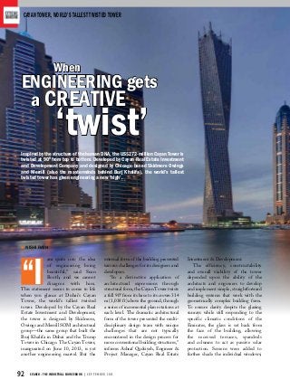 92 SEARCH - THE INDUSTRIAL SOURCEBOOK | S E P T E M B E R 2 0 1 3
Cayan Tower, World’s tallest twisted tower
am quite into the idea
of engineering being
beautiful,” said Sean
Booth, and we cannot
disagree with him.
This statement seems to come to life
when you glance at Dubai’s Cayan
Tower, the world’s tallest twisted
tower. Developed by the Cayan Real
Estate Investment and Development,
the tower is designed by Skidmore,
Owings and Merrill SOM architectural
group—the same group that built the
Burj Khalifa in Dubai and the Trump
Tower in Chicago. The Cayan Tower,
inaugurated on June 10, 2013, is yet
another engineering marvel. But the
unusual form of the building presented
various challenges for its designers and
developers.
“In a distinctive application of
architectural expressions through
structural form, the Cayan Tower twists
a full 900
from its base to its crown 314
m (1,038 ft) above the ground, through
a series of incremental plan rotations at
each level. The dramatic architectural
form of the tower presented the multi-
disciplinary design team with unique
challenges that are not typically
encountered in the design process for
more conventional building structures,”
informs Ashraf Qudsiyeh, Engineer &
Project Manager, Cayan Real Estate
Investment & Development.
The efficiency, constructability
and overall viability of the tower
depended upon the ability of the
architects and engineers to develop
and implement simple, straightforward
building systems that work with the
geometrically complex building form.
To ensure clarity despite the glazing
sunrays while still responding to the
specific climatic conditions of the
Emirates, the glass is set back from
the face of the building, allowing
the recessed terraces, spandrels
and columns to act as passive solar
protection. Screens were added to
further shade the individual windows;
When
a creative
‘twist’
engineering gets
Inspired by the structure of the human DNA, the US$272-million Cayan Tower is
twisted at 900
from top to bottom. Developed by Cayan Real Estate Investment
and Development Company and designed by Chicago-based Skidmore Owings
and Merrill (also the masterminds behind Burj Khalifa), the world’s tallest
twisted tower has given engineering a new ‘high’.
Nishi Rath
“I
 
