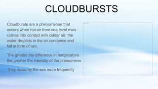 CLOUDBURSTS
Cloudbursts are a phenomenon that
occurs when hot air from sea level rises
comes into contact with colder air; the
water droplets in the air condence and
fall in form of rain.
The greater the difference in temperature
the greater the intensity of the phenomeno
They occur by the sea more frequently
 