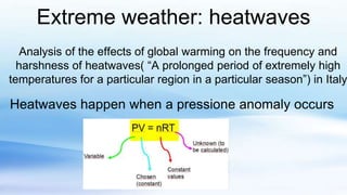 Extreme weather: heatwaves
Analysis of the effects of global warming on the frequency and
harshness of heatwaves( “A prolonged period of extremely high
temperatures for a particular region in a particular season”) in Italy
Heatwaves happen when a pressione anomaly occurs
 