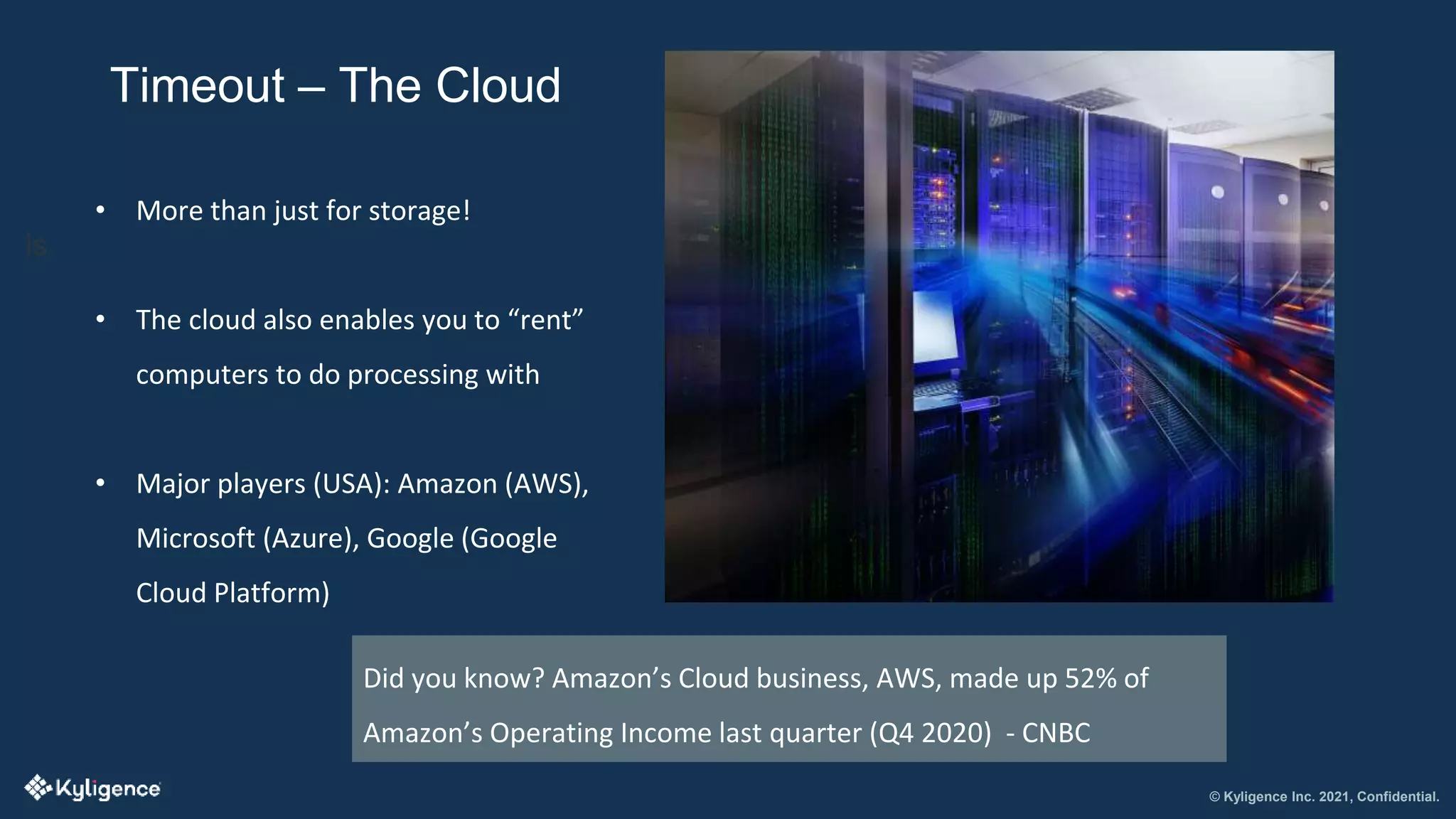 © Kyligence Inc. 2021, Confidential.
Timeout – The Cloud
is
• More than just for storage!
• The cloud also enables you to “rent”
computers to do processing with
• Major players (USA): Amazon (AWS),
Microsoft (Azure), Google (Google
Cloud Platform)
Did you know? Amazon’s Cloud business, AWS, made up 52% of
Amazon’s Operating Income last quarter (Q4 2020) - CNBC
 