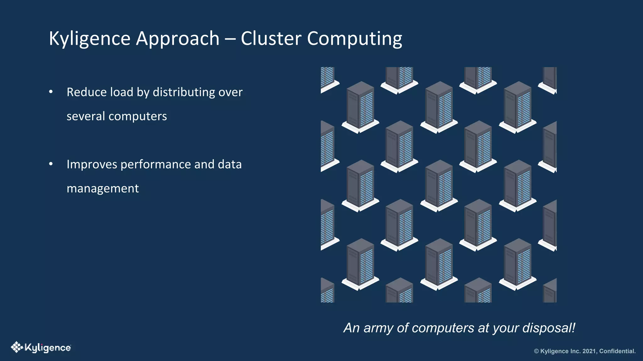 © Kyligence Inc. 2021, Confidential.
Kyligence Approach – Cluster Computing
• Reduce load by distributing over
several computers
• Improves performance and data
management
An army of computers at your disposal!
 