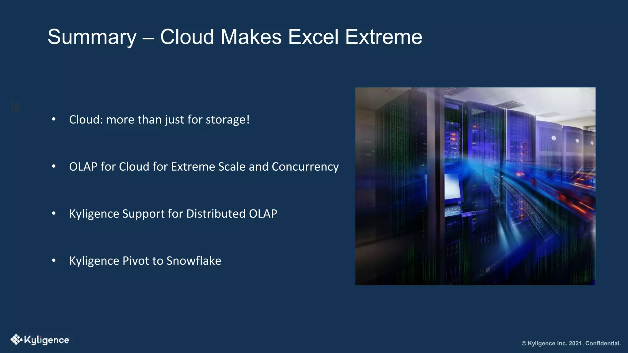 © Kyligence Inc. 2021, Confidential.
Summary – Cloud Makes Excel Extreme
is
• Cloud: more than just for storage!
• OLAP for Cloud for Extreme Scale and Concurrency
• Kyligence Support for Distributed OLAP
• Kyligence Pivot to Snowflake
 