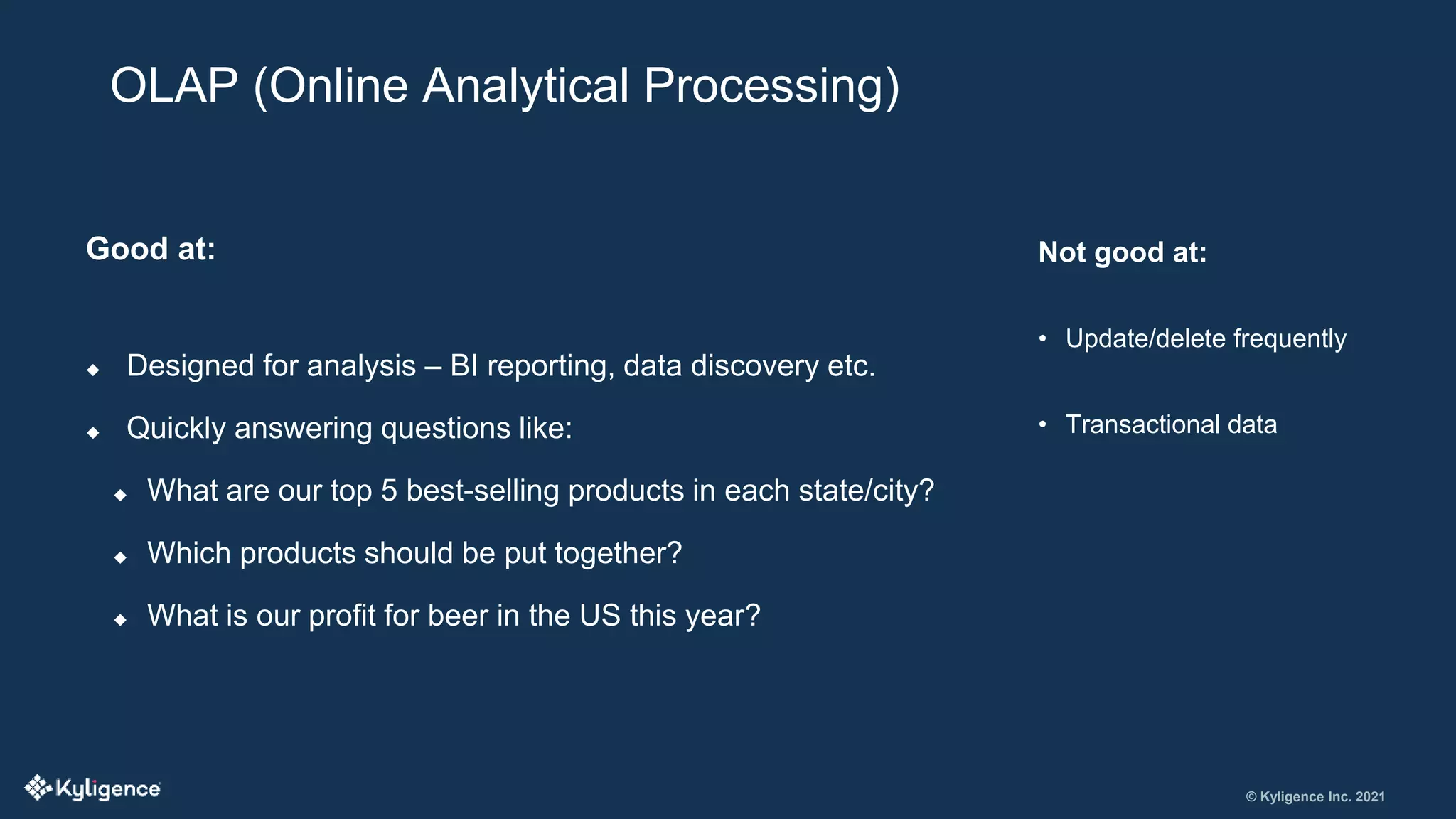 © Kyligence Inc. 2021
Good at:
 Designed for analysis – BI reporting, data discovery etc.
 Quickly answering questions like:
 What are our top 5 best-selling products in each state/city?
 Which products should be put together?
 What is our profit for beer in the US this year?
OLAP (Online Analytical Processing)
Not good at:
• Update/delete frequently
• Transactional data
 