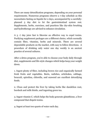 - 12 -
There are many detoxification programs, depending on your personal
requirements. Numerous programs observe a 7-day schedule as this
necessitates fasting on liquids for 2 days, accompanied by a carefully-
planned 5 day diet to let the gastrointestinal system rest.
Supplements, herbs, exercises, and practices like dry-skin brushing
and hydrotherapy are advised to enhance circulation.
A 3 -7 day juice fast is likewise an effective way to expel toxins.
Purifying supplement packages are a different choice, which normally
contain fiber, vitamins, herbs and minerals. There are several
dependable products on the market, with easy to follow directions. A
procedure of drinking only water one day weekly is an ancient
practice of several cultures.
After a detox program, you're able to cleanse your body daily through
diet, supplements and life-style changes which helps keep your weight
down.
1. Ingest plenty of fiber, including brown rice and organically farmed
fresh fruits and vegetables. Beets, radishes, artichokes, cabbage,
broccoli, spirulina, chlorella, and seaweed are excellent detoxifying
foods.
2. Clean and protect the liver by taking herbs like dandelion root,
burdock and milk thistle, and ingesting green tea.
3. Ingest vitamin C, which helps the body generate glutathione, a liver
compound that dispels toxins.
4. Ingest at least two quarts of water each day.
 