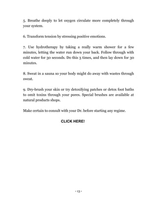 - 13 -
5. Breathe deeply to let oxygen circulate more completely through
your system.
6. Transform tension by stressing positive emotions.
7. Use hydrotherapy by taking a really warm shower for a few
minutes, letting the water run down your back. Follow through with
cold water for 30 seconds. Do this 3 times, and then lay down for 30
minutes.
8. Sweat in a sauna so your body might do away with wastes through
sweat.
9. Dry-brush your skin or try detoxifying patches or detox foot baths
to omit toxins through your pores. Special brushes are available at
natural products shops.
Make certain to consult with your Dr. before starting any regime.
CLICK HERE!
 
