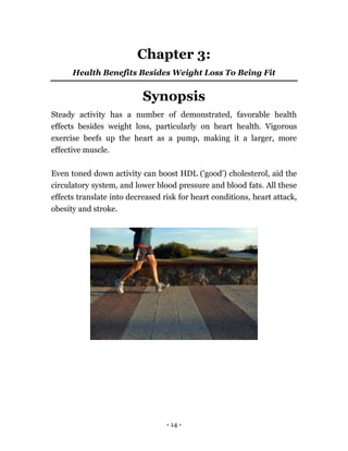 - 14 -
Chapter 3:
Health Benefits Besides Weight Loss To Being Fit
Synopsis
Steady activity has a number of demonstrated, favorable health
effects besides weight loss, particularly on heart health. Vigorous
exercise beefs up the heart as a pump, making it a larger, more
effective muscle.
Even toned down activity can boost HDL ('good') cholesterol, aid the
circulatory system, and lower blood pressure and blood fats. All these
effects translate into decreased risk for heart conditions, heart attack,
obesity and stroke.
 