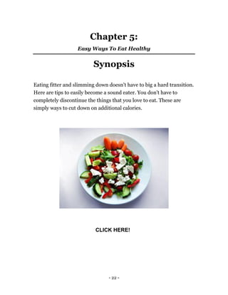 - 22 -
Chapter 5:
Easy Ways To Eat Healthy
Synopsis
Eating fitter and slimming down doesn't have to big a hard transition.
Here are tips to easily become a sound eater. You don't have to
completely discontinue the things that you love to eat. These are
simply ways to cut down on additional calories.
CLICK HERE!
 