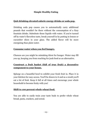 - 23 -
Simple Healthy Eating
Quit drinking elevated calorie energy drinks or soda pop.
Drinking soda pop causes you to automatically carry additional
pounds that wouldn't be there without the consumption of a fizzy
fountain drinks. Substitute those liquids with water. If you're turned
off by water's flavorless taste, break yourself in by putting in lemon or
cucumber slices in your glass. The added flavor will be more
energizing than plain water.
Consume water when you feel hungry.
Chances are you might be mistaking thirst for hunger. Water may fill
you up, keeping you from reaching for junk food as an alternative.
Construct a fruit basket (full of true fruit) a decorative
component to your house.
Splurge on a beautiful bowl to exhibit your fresh fruit in. Place it in
your kitchen for easy access. You'll be drawn to it and as a result you'll
eat a lot of fruit. Keep it full at all times and encourage your whole
household to become fruity with you!
Shift to 100 percent whole wheat food.
You are able to easily train your taste buds to prefer whole wheat
bread, pasta, crackers, and cereal.
 