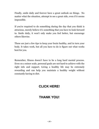 - 26 -
Finally, smile daily and forever have a great outlook on things. No
matter what the situation, attempt to see a great side, even if it seems
impossible.
If you're required to do something during the day that you think is
atrocious, merely believe it’s something that you have to look forward
to. Smile daily, it won't only make you feel better, but encourage
others likewise.
These are just a few tips to keep your brain healthy, and in turn your
body. It takes work, but all you have to do is figure out what works
best for you.
Remember, fitness doesn’t have to be a long hard mental process.
Even on a minor scale, personal goals are not hard to achieve with the
right info and support. Living a healthy life may be extremely
rewarding and can help you maintain a healthy weight without
constantly having to diet.
CLICK HERE!
THANK YOU!
 