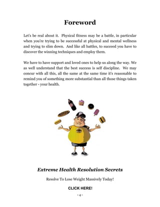 - 4 -
Foreword
Let’s be real about it. Physical fitness may be a battle, in particular
when you’re trying to be successful at physical and mental wellness
and trying to slim down. And like all battles, to succeed you have to
discover the winning techniques and employ them.
We have to have support and loved ones to help us along the way. We
as well understand that the best success is self discipline. We may
concur with all this, all the same at the same time it's reasonable to
remind you of something more substantial than all those things taken
together - your health.
Extreme Health Resolution Secrets
Resolve To Lose Weight Massively Today!
CLICK HERE!
 