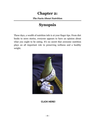 - 8 -
Chapter 2:
The Facts About Nutrition
Synopsis
These days, a wealth of nutrition info is at your finger tips. From diet
books to news stories, everyone appears to have an opinion about
what you ought to be eating. It's no secret that awesome nutrition
plays an all important role in preserving wellness and a healthy
weight.
CLICK HERE!
 