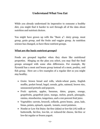 - 9 -
Understand What You Eat
While you already understand its imperative to consume a healthy
diet, you might find it harder to sort through all of the data about
nutrition and nutrient choices.
You might have grown up with the "Basic 4": dairy group, meat
group, grain group, and the fruits and veggies group. As nutrition
science has changed, so have these nutrient groups.
What are the basic nutrient groups?
Foods are grouped together when they share like nutritional
properties. Hinging on the plan you select, you may find the food
groups arranged with some slim differences. For example, My
Pyramid has a meat and beans group instead of a meat, poultry, and
fish group. Here are a few examples of a regular diet so you might
stay healthy.
 Grain: brown bread and rolls, whole-wheat pasta, English
muffin, pocket bread, bagel, cereals, grits, oatmeal, brown rice,
unseasoned pretzels and popcorn.
 Fruit: apricots, apples, bananas, dates, grapes, orange,
grapefruits, grapefruit juice, mango, melon, peach, pineapple,
raisins, strawberries, tangerines, and a 100 percent fruit juice.
 Vegetables: carrots, broccoli, collards, green beans, peas, kale,
limas, potato, spinach, squash, tomato, sweet potatoes.
 Nonfat or Low Fat Dairy: fat-free (skim) or low-fat (1%) milk or
buttermilk, fat-free, low-fat, or reduced-fat cheese, fat-free or
low-fat regular or frozen yogurt.
 
