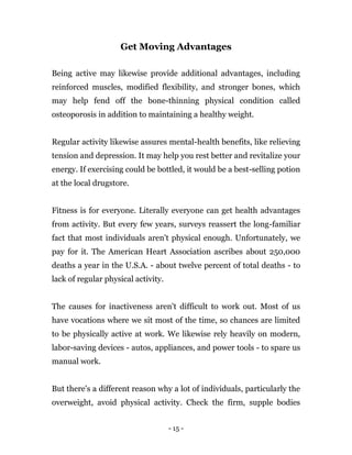 - 15 -
Get Moving Advantages
Being active may likewise provide additional advantages, including
reinforced muscles, modified flexibility, and stronger bones, which
may help fend off the bone-thinning physical condition called
osteoporosis in addition to maintaining a healthy weight.
Regular activity likewise assures mental-health benefits, like relieving
tension and depression. It may help you rest better and revitalize your
energy. If exercising could be bottled, it would be a best-selling potion
at the local drugstore.
Fitness is for everyone. Literally everyone can get health advantages
from activity. But every few years, surveys reassert the long-familiar
fact that most individuals aren't physical enough. Unfortunately, we
pay for it. The American Heart Association ascribes about 250,000
deaths a year in the U.S.A. - about twelve percent of total deaths - to
lack of regular physical activity.
The causes for inactiveness aren't difficult to work out. Most of us
have vocations where we sit most of the time, so chances are limited
to be physically active at work. We likewise rely heavily on modern,
labor-saving devices - autos, appliances, and power tools - to spare us
manual work.
But there's a different reason why a lot of individuals, particularly the
overweight, avoid physical activity. Check the firm, supple bodies
 