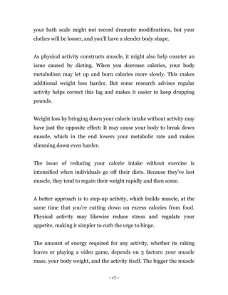 - 17 -
your bath scale might not record dramatic modifications, but your
clothes will be looser, and you'll have a slender body shape.
As physical activity constructs muscle, it might also help counter an
issue caused by dieting. When you decrease calories, your body
metabolism may let up and burn calories more slowly. This makes
additional weight loss harder. But some research advises regular
activity helps correct this lag and makes it easier to keep dropping
pounds.
Weight loss by bringing down your calorie intake without activity may
have just the opposite effect: It may cause your body to break down
muscle, which in the end lowers your metabolic rate and makes
slimming down even harder.
The issue of reducing your calorie intake without exercise is
intensified when individuals go off their diets. Because they've lost
muscle, they tend to regain their weight rapidly and then some.
A better approach is to step-up activity, which builds muscle, at the
same time that you're cutting down on excess calories from food.
Physical activity may likewise reduce stress and regulate your
appetite, making it simpler to curb the urge to binge.
The amount of energy required for any activity, whether its raking
leaves or playing a video game, depends on 3 factors: your muscle
mass, your body weight, and the activity itself. The bigger the muscle
 