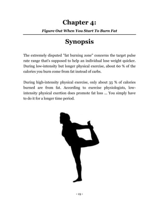 - 19 -
Chapter 4:
Figure Out When You Start To Burn Fat
Synopsis
The extremely disputed "fat burning zone" concerns the target pulse
rate range that's supposed to help an individual lose weight quicker.
During low-intensity but longer physical exercise, about 60 % of the
calories you burn come from fat instead of carbs.
During high-intensity physical exercise, only about 35 % of calories
burned are from fat. According to exercise physiologists, low-
intensity physical exertion does promote fat loss ... You simply have
to do it for a longer time period.
 