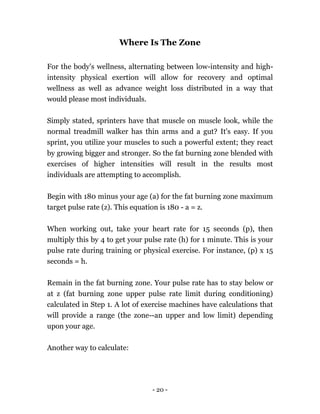 - 20 -
Where Is The Zone
For the body's wellness, alternating between low-intensity and high-
intensity physical exertion will allow for recovery and optimal
wellness as well as advance weight loss distributed in a way that
would please most individuals.
Simply stated, sprinters have that muscle on muscle look, while the
normal treadmill walker has thin arms and a gut? It's easy. If you
sprint, you utilize your muscles to such a powerful extent; they react
by growing bigger and stronger. So the fat burning zone blended with
exercises of higher intensities will result in the results most
individuals are attempting to accomplish.
Begin with 180 minus your age (a) for the fat burning zone maximum
target pulse rate (z). This equation is 180 - a = z.
When working out, take your heart rate for 15 seconds (p), then
multiply this by 4 to get your pulse rate (h) for 1 minute. This is your
pulse rate during training or physical exercise. For instance, (p) x 15
seconds = h.
Remain in the fat burning zone. Your pulse rate has to stay below or
at z (fat burning zone upper pulse rate limit during conditioning)
calculated in Step 1. A lot of exercise machines have calculations that
will provide a range (the zone--an upper and low limit) depending
upon your age.
Another way to calculate:
 
