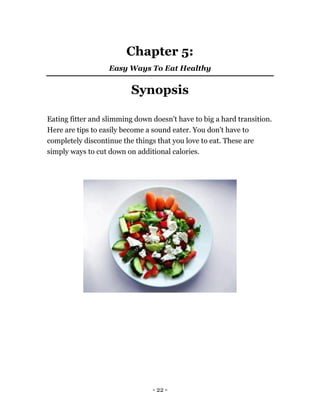 - 22 -
Chapter 5:
Easy Ways To Eat Healthy
Synopsis
Eating fitter and slimming down doesn't have to big a hard transition.
Here are tips to easily become a sound eater. You don't have to
completely discontinue the things that you love to eat. These are
simply ways to cut down on additional calories.
 