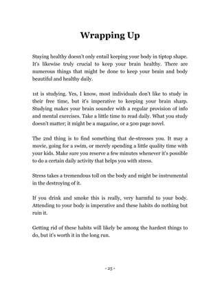 - 25 -
Wrapping Up
Staying healthy doesn't only entail keeping your body in tiptop shape.
It's likewise truly crucial to keep your brain healthy. There are
numerous things that might be done to keep your brain and body
beautiful and healthy daily.
1st is studying. Yes, I know, most individuals don't like to study in
their free time, but it's imperative to keeping your brain sharp.
Studying makes your brain sounder with a regular provision of info
and mental exercises. Take a little time to read daily. What you study
doesn't matter; it might be a magazine, or a 500 page novel.
The 2nd thing is to find something that de-stresses you. It may a
movie, going for a swim, or merely spending a little quality time with
your kids. Make sure you reserve a few minutes whenever it's possible
to do a certain daily activity that helps you with stress.
Stress takes a tremendous toll on the body and might be instrumental
in the destroying of it.
If you drink and smoke this is really, very harmful to your body.
Attending to your body is imperative and these habits do nothing but
ruin it.
Getting rid of these habits will likely be among the hardest things to
do, but it's worth it in the long run.
 