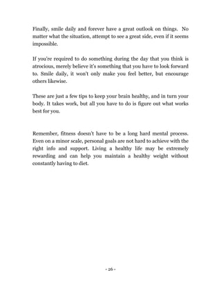 - 26 -
Finally, smile daily and forever have a great outlook on things. No
matter what the situation, attempt to see a great side, even if it seems
impossible.
If you're required to do something during the day that you think is
atrocious, merely believe it’s something that you have to look forward
to. Smile daily, it won't only make you feel better, but encourage
others likewise.
These are just a few tips to keep your brain healthy, and in turn your
body. It takes work, but all you have to do is figure out what works
best for you.
Remember, fitness doesn’t have to be a long hard mental process.
Even on a minor scale, personal goals are not hard to achieve with the
right info and support. Living a healthy life may be extremely
rewarding and can help you maintain a healthy weight without
constantly having to diet.
 