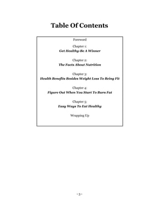 - 3 -
Table Of Contents
Foreword
Chapter 1:
Get Healthy-Be A Winner
Chapter 2:
The Facts About Nutrition
Chapter 3:
Health Benefits Besides Weight Loss To Being Fit
Chapter 4:
Figure Out When You Start To Burn Fat
Chapter 5:
Easy Ways To Eat Healthy
Wrapping Up
 
