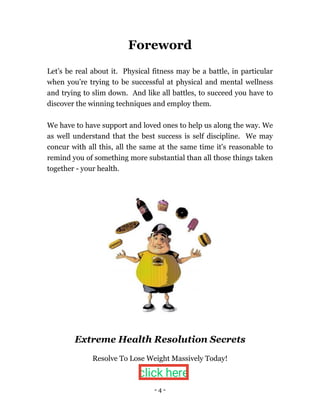 - 4 -
Foreword
Let’s be real about it. Physical fitness may be a battle, in particular
when you’re trying to be successful at physical and mental wellness
and trying to slim down. And like all battles, to succeed you have to
discover the winning techniques and employ them.
We have to have support and loved ones to help us along the way. We
as well understand that the best success is self discipline. We may
concur with all this, all the same at the same time it's reasonable to
remind you of something more substantial than all those things taken
together - your health.
Extreme Health Resolution Secrets
Resolve To Lose Weight Massively Today!
click here
 
