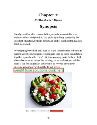 - 5 -
Chapter 1:
Get Healthy-Be A Winner
Synopsis
Merely consider what is essential for you to be successful in your
wellness efforts and your life. You probably will say something like
excellent education, brilliant career and a lot of additional things you
think important.
We might agree with all this, even so at the same time it's judicious to
remind you of something more significant than all those things taken
together - your health. If you're fit then you may make the best of all
those above-named things like training, career and so forth. All the
same if you feel unhealthy, you will not be worried about your
success, as your only wish will be to feel better.
Easy weight lose very effective results https://bit.ly/3amfUQk
weight lose solutions click here
 