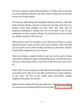 - 7 -
for you to squeeze regular physical fitness in. That's why we provide
you a few additional choices and ideas of how to add more movement
to your day-to-day actions.
For instance, little things like forgetting about the elevator. Take the
steps and you will get awesome exercise for your legs and move to a
greater extent than perhaps you have been. The same may be
proposed pertaining to taking your car, if you have to get to your
destination in only a couple of blocks. It's much better for you to walk
ten -fifteen minutes in the fresh air.
Home chores won't be a burden, if you think about them as a good
physical activity. Come up with a few more instances. This will help
you to keep fit and be full of vitality and help you slim down. Fitness
in daily life is imperative for your success.
These are simply a couple of hints to get you on the path to being
successful in getting in shape and slimming down, as being fit means
success in other parts of life as well. This is what everyone wants, isn’t
it?
That's why if you're properly armed with the knowledge to be fit and
successful you're able to be sure that you’ll discover sound solutions
to any issue. We live in the world where information quickly
heightens the quality of our lives.
Make the best of these the tools provided here. They'll be very helpful
for your process in getting both fit and successful. more details
 