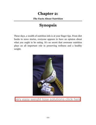 - 8 -
Chapter 2:
The Facts About Nutrition
Synopsis
These days, a wealth of nutrition info is at your finger tips. From diet
books to news stories, everyone appears to have an opinion about
what you ought to be eating. It's no secret that awesome nutrition
plays an all important role in preserving wellness and a healthy
weight.
very easy weight lose solutions click here
 