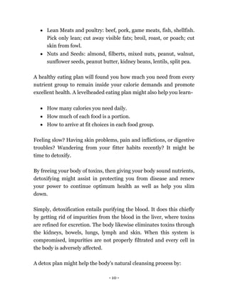 - 10 -
 Lean Meats and poultry: beef, pork, game meats, fish, shellfish.
Pick only lean; cut away visible fats; broil, roast, or poach; cut
skin from fowl.
 Nuts and Seeds: almond, filberts, mixed nuts, peanut, walnut,
sunflower seeds, peanut butter, kidney beans, lentils, split pea.
A healthy eating plan will found you how much you need from every
nutrient group to remain inside your calorie demands and promote
excellent health. A levelheaded eating plan might also help you learn-
 How many calories you need daily.
 How much of each food is a portion.
 How to arrive at fit choices in each food group.
Feeling slow? Having skin problems, pain and inflictions, or digestive
troubles? Wandering from your fitter habits recently? It might be
time to detoxify.
By freeing your body of toxins, then giving your body sound nutrients,
detoxifying might assist in protecting you from disease and renew
your power to continue optimum health as well as help you slim
down.
Simply, detoxification entails purifying the blood. It does this chiefly
by getting rid of impurities from the blood in the liver, where toxins
are refined for excretion. The body likewise eliminates toxins through
the kidneys, bowels, lungs, lymph and skin. When this system is
compromised, impurities are not properly filtrated and every cell in
the body is adversely affected.
A detox plan might help the body's natural cleansing process by:
 