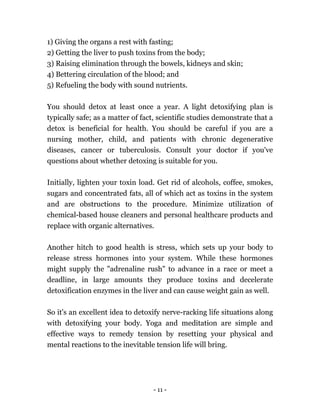 - 11 -
1) Giving the organs a rest with fasting;
2) Getting the liver to push toxins from the body;
3) Raising elimination through the bowels, kidneys and skin;
4) Bettering circulation of the blood; and
5) Refueling the body with sound nutrients.
You should detox at least once a year. A light detoxifying plan is
typically safe; as a matter of fact, scientific studies demonstrate that a
detox is beneficial for health. You should be careful if you are a
nursing mother, child, and patients with chronic degenerative
diseases, cancer or tuberculosis. Consult your doctor if you've
questions about whether detoxing is suitable for you.
Initially, lighten your toxin load. Get rid of alcohols, coffee, smokes,
sugars and concentrated fats, all of which act as toxins in the system
and are obstructions to the procedure. Minimize utilization of
chemical-based house cleaners and personal healthcare products and
replace with organic alternatives.
Another hitch to good health is stress, which sets up your body to
release stress hormones into your system. While these hormones
might supply the "adrenaline rush" to advance in a race or meet a
deadline, in large amounts they produce toxins and decelerate
detoxification enzymes in the liver and can cause weight gain as well.
So it's an excellent idea to detoxify nerve-racking life situations along
with detoxifying your body. Yoga and meditation are simple and
effective ways to remedy tension by resetting your physical and
mental reactions to the inevitable tension life will bring.
 