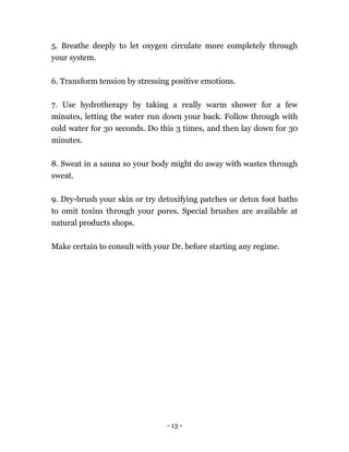 - 13 -
5. Breathe deeply to let oxygen circulate more completely through
your system.
6. Transform tension by stressing positive emotions.
7. Use hydrotherapy by taking a really warm shower for a few
minutes, letting the water run down your back. Follow through with
cold water for 30 seconds. Do this 3 times, and then lay down for 30
minutes.
8. Sweat in a sauna so your body might do away with wastes through
sweat.
9. Dry-brush your skin or try detoxifying patches or detox foot baths
to omit toxins through your pores. Special brushes are available at
natural products shops.
Make certain to consult with your Dr. before starting any regime.
 