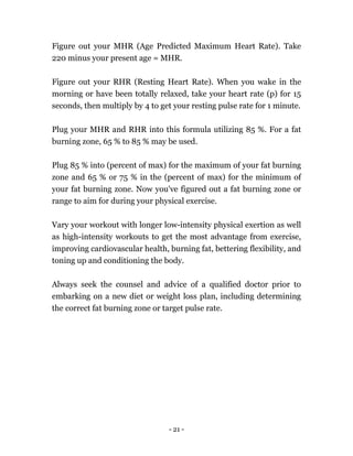 - 21 -
Figure out your MHR (Age Predicted Maximum Heart Rate). Take
220 minus your present age = MHR.
Figure out your RHR (Resting Heart Rate). When you wake in the
morning or have been totally relaxed, take your heart rate (p) for 15
seconds, then multiply by 4 to get your resting pulse rate for 1 minute.
Plug your MHR and RHR into this formula utilizing 85 %. For a fat
burning zone, 65 % to 85 % may be used.
Plug 85 % into (percent of max) for the maximum of your fat burning
zone and 65 % or 75 % in the (percent of max) for the minimum of
your fat burning zone. Now you've figured out a fat burning zone or
range to aim for during your physical exercise.
Vary your workout with longer low-intensity physical exertion as well
as high-intensity workouts to get the most advantage from exercise,
improving cardiovascular health, burning fat, bettering flexibility, and
toning up and conditioning the body.
Always seek the counsel and advice of a qualified doctor prior to
embarking on a new diet or weight loss plan, including determining
the correct fat burning zone or target pulse rate.
 