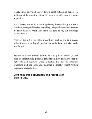 - 26 -
Finally, smile daily and forever have a great outlook on things. No
matter what the situation, attempt to see a great side, even if it seems
impossible.
If you're required to do something during the day that you think is
atrocious, merely believe it’s something that you have to look forward
to. Smile daily, it won't only make you feel better, but encourage
others likewise.
These are just a few tips to keep your brain healthy, and in turn your
body. It takes work, but all you have to do is figure out what works
best for you.
Remember, fitness doesn’t have to be a long hard mental process.
Even on a minor scale, personal goals are not hard to achieve with the
right info and support. Living a healthy life may be extremely
rewarding and can help you maintain a healthy weight without
constantly having to diet.
Dont Miss this oppurtunity and regret later
click to view
 