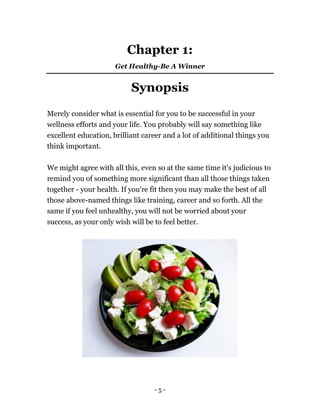 - 5 -
Chapter 1:
Get Healthy-Be A Winner
Synopsis
Merely consider what is essential for you to be successful in your
wellness efforts and your life. You probably will say something like
excellent education, brilliant career and a lot of additional things you
think important.
We might agree with all this, even so at the same time it's judicious to
remind you of something more significant than all those things taken
together - your health. If you're fit then you may make the best of all
those above-named things like training, career and so forth. All the
same if you feel unhealthy, you will not be worried about your
success, as your only wish will be to feel better.
 