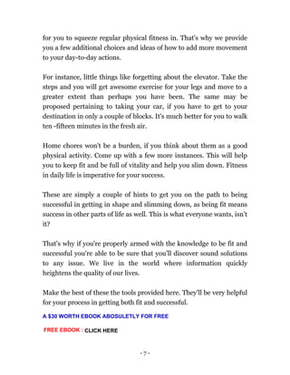 - 7 -
for you to squeeze regular physical fitness in. That's why we provide
you a few additional choices and ideas of how to add more movement
to your day-to-day actions.
For instance, little things like forgetting about the elevator. Take the
steps and you will get awesome exercise for your legs and move to a
greater extent than perhaps you have been. The same may be
proposed pertaining to taking your car, if you have to get to your
destination in only a couple of blocks. It's much better for you to walk
ten -fifteen minutes in the fresh air.
Home chores won't be a burden, if you think about them as a good
physical activity. Come up with a few more instances. This will help
you to keep fit and be full of vitality and help you slim down. Fitness
in daily life is imperative for your success.
These are simply a couple of hints to get you on the path to being
successful in getting in shape and slimming down, as being fit means
success in other parts of life as well. This is what everyone wants, isn’t
it?
That's why if you're properly armed with the knowledge to be fit and
successful you're able to be sure that you’ll discover sound solutions
to any issue. We live in the world where information quickly
heightens the quality of our lives.
Make the best of these the tools provided here. They'll be very helpful
for your process in getting both fit and successful.
FREE EBOOK : CLICK HERE
A $30 WORTH EBOOK ABOSULETLY FOR FREE
 